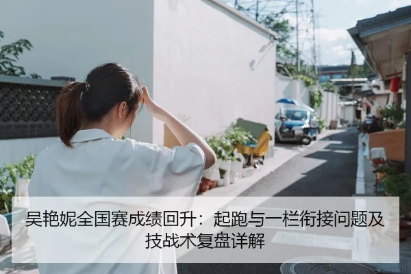 吴艳妮全国赛成绩回升：起跑与一栏衔接问题及技战术复盘详解