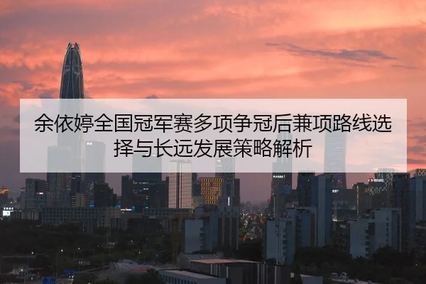 余依婷全国冠军赛多项争冠后兼项路线选择与长远发展策略解析