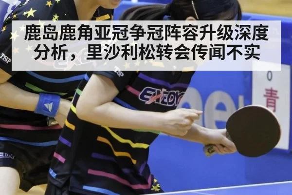 鹿岛鹿角亚冠争冠阵容升级深度分析，里沙利松转会传闻不实